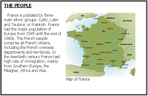 Cuadro de texto: THE PEOPLE   

   France is poblated by three main ethnic groups: Celtic, Latin and Teutonic or Frankish. France had the major population of Europe from 1945 until the end of 1960s. The French people comprise all French citizens, including the French overseas departments and territories. In the twentieth century France had high rate of immigration, mainly from Southern Europe, the Meagher, Africa and Asia. 
	 
Map of France    


